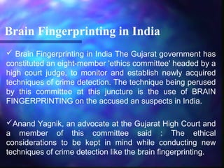 Brain Fingerprinting in India
 Brain Fingerprinting in India The Gujarat government has
constituted an eight-member 'ethics committee' headed by a
high court judge, to monitor and establish newly acquired
techniques of crime detection. The technique being perused
by this committee at this juncture is the use of BRAIN
FINGERPRINTING on the accused an suspects in India.

Anand Yagnik, an advocate at the Gujarat High Court and
a member of this committee said : The ethical
considerations to be kept in mind while conducting new
techniques of crime detection like the brain fingerprinting.
 
