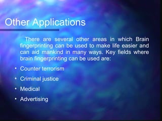Other Applications
       There are several other areas in which Brain
    fingerprinting can be used to make life easier and
    can aid mankind in many ways. Key fields where
    brain fingerprinting can be used are:
  • Counter terrorism
  • Criminal justice
  • Medical
  • Advertising
 