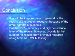 Conclusion
  • It would be inappropriate to generalize the
    results of the present research because of the
    small sample of subjects.
  • But the 100% accuracy and high confidence
    level of the results, however, provide further
    support for results from previous research
    using brain MERMER testing.
 