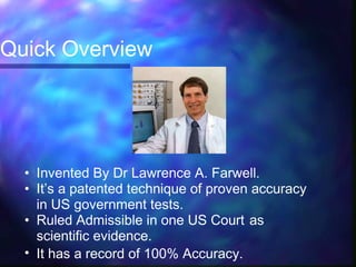 Quick Overview




  • Invented By Dr Lawrence A. Farwell.
  • It’s a patented technique of proven accuracy
    in US government tests.
  • Ruled Admissible in one US Court as
    scientific evidence.
  • It has a record of 100% Accuracy.
 
