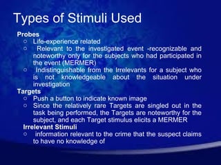 Types of Stimuli Used
Probes
  o Life-experience related
  o Relevant to the investigated event -recognizable and
      noteworthy only for the subjects who had participated in
      the event (MERMER)
  o Indistinguishable from the Irrelevants for a subject who
      is not knowledgeable about the situation under
      investigation
Targets
  o Push a button to indicate known image
  o Since the relatively rare Targets are singled out in the
      task being performed, the Targets are noteworthy for the
      subject, and each Target stimulus elicits a MERMER
  Irrelevant Stimuli
  o information relevant to the crime that the suspect claims
      to have no knowledge of
 