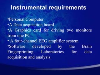 Instrumental requirements
•Personal Computer
•A Data acquisition board
•A Graphics card for driving two monitors
from one PC
• A four-channel EEG amplifier system
•Software     developed   by     the  Brain
Fingerprinting    Laboratories    for  data
acquisition and analysis.
 