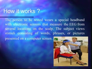 How it works ?
The person to be tested wears a special headband
with electronic sensors that measure the EEG from
several locations on the scalp. The subject views
stimuli consisting of words, phrases, or pictures
presented on a computer screen.
 