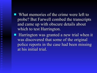 What memories of the crime were left to probe? But Farwell combed the transcripts and came up with obscure details about which to test Harrington. Harrington was granted a new trial when it was discovered that some of the original police reports in the case had been missing at his initial trial.  
