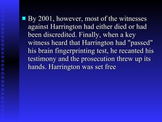 By 2001, however, most of the witnesses against Harrington had either died or had been discredited. Finally, when a key witness heard that Harrington had "passed" his brain fingerprinting test, he recanted his testimony and the prosecution threw up its hands. Harrington was set free 