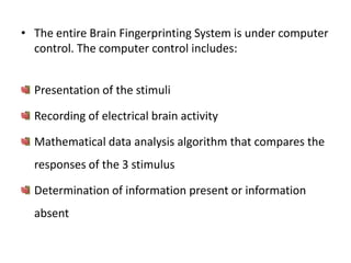 • The entire Brain Fingerprinting System is under computer
control. The computer control includes:
Presentation of the stimuli
Recording of electrical brain activity
Mathematical data analysis algorithm that compares the
responses of the 3 stimulus
Determination of information present or information

absent

 