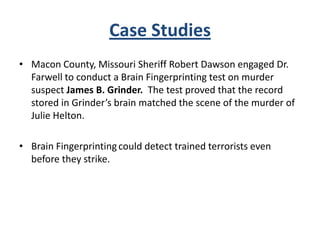 Case Studies
• Macon County, Missouri Sheriff Robert Dawson engaged Dr.
Farwell to conduct a Brain Fingerprinting test on murder
suspect James B. Grinder. The test proved that the record
stored in Grinder’s brain matched the scene of the murder of
Julie Helton.
• Brain Fingerprinting could detect trained terrorists even
before they strike.

 