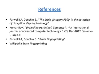 References
• Farwell LA, Donchin E., “The brain detector: P300 in the detection
of deception. Psychophysiology”
• Kumar Ravi, “Brain Fingerprinting”, Compusoft -An international
journal of advanced computer technology, 1 (2), Dec-2012 (VolumeI, Issue-II)
• Farwell LA, Donchin E., “Brain Fingerprinting”
• Wikipedia Brain Fingerprinting

 