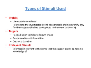 Types of Stimuli Used
• Probes
– Life-experience related
– Relevant to the investigated event -recognizable and noteworthy only
for the subjects who had participated in the event (MERMER)

• Targets
– Push a button to indicate known image
– Contains relevant information
– Creates a baseline

• Irrelevant Stimuli
– information relevant to the crime that the suspect claims to have no
knowledge of

 