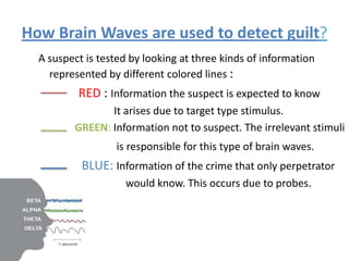 How Brain Waves are used to detect guilt?
A suspect is tested by looking at three kinds of information
represented by different colored lines :

RED : Information the suspect is expected to know
It arises due to target type stimulus.
GREEN: Information not to suspect. The irrelevant stimuli
is responsible for this type of brain waves.

BLUE: Information of the crime that only perpetrator
would know. This occurs due to probes.

 