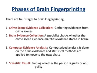 Phases of Brain Fingerprinting
There are four stages to Brain Fingerprinting:
1. Crime Scene Evidence Collection: Gathering evidences from
crime scenes
2. Brain Evidence Collection: A specialist checks whether the
crime scene evidence matches evidence stored in brain.
3. Computer Evidence Analysis: Computerized analysis is done
on the brain evidences and statistical methods are
applied to move to the next phase.
4. Scientific Result: Finding whether the person is guilty or not
guilty

 