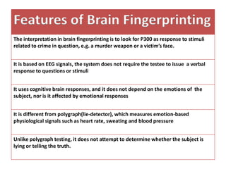 Features of Brain Fingerprinting
The interpretation in brain fingerprinting is to look for P300 as response to stimuli
related to crime in question, e.g. a murder weapon or a victim’s face.
It is based on EEG signals, the system does not require the testee to issue a verbal
response to questions or stimuli
It uses cognitive brain responses, and it does not depend on the emotions of the
subject, nor is it affected by emotional responses
It is different from polygraph(lie-detector), which measures emotion-based
physiological signals such as heart rate, sweating and blood pressure
Unlike polygraph testing, it does not attempt to determine whether the subject is
lying or telling the truth.

 