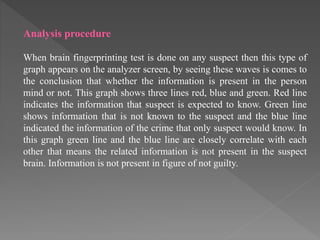 Analysis procedure
When brain fingerprinting test is done on any suspect then this type of
graph appears on the analyzer screen, by seeing these waves is comes to
the conclusion that whether the information is present in the person
mind or not. This graph shows three lines red, blue and green. Red line
indicates the information that suspect is expected to know. Green line
shows information that is not known to the suspect and the blue line
indicated the information of the crime that only suspect would know. In
this graph green line and the blue line are closely correlate with each
other that means the related information is not present in the suspect
brain. Information is not present in figure of not guilty.
 