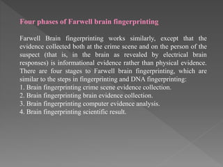 Four phases of Farwell brain fingerprinting
Farwell Brain fingerprinting works similarly, except that the
evidence collected both at the crime scene and on the person of the
suspect (that is, in the brain as revealed by electrical brain
responses) is informational evidence rather than physical evidence.
There are four stages to Farwell brain fingerprinting, which are
similar to the steps in fingerprinting and DNA fingerprinting:
1. Brain fingerprinting crime scene evidence collection.
2. Brain fingerprinting brain evidence collection.
3. Brain fingerprinting computer evidence analysis.
4. Brain fingerprinting scientific result.
 