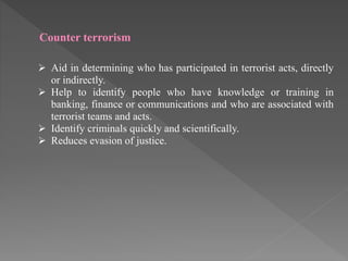 Counter terrorism
 Aid in determining who has participated in terrorist acts, directly
or indirectly.
 Help to identify people who have knowledge or training in
banking, finance or communications and who are associated with
terrorist teams and acts.
 Identify criminals quickly and scientifically.
 Reduces evasion of justice.
 