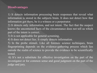 Disadvantages
1) It detects information processing brain responses that reveal what
information is stored in the subjects brain. It does not detect how that
information got there, be it a witness or a perpetrator.
2) It detects only information, and not intent. The fact that the suspect
knows the uncontested facts of the circumstance does not tell us which
part of the intent is correct.
3) It is not applicable for general screening,
4) It does not detect lies. It simply detects information.
5) In the probe stimuli. Like all forensic science techniques, brain
fingerprinting depends on the evidence-gathering process which lies
outside the realm of science to provide the evidence to be scientifically
tested.
6) It’s not a substitute for effective investigation on the part of the
investigator or for common sense and good judgment on the part of the
judge and jury.
 