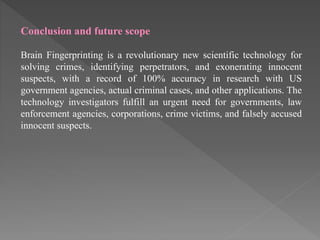 Conclusion and future scope
Brain Fingerprinting is a revolutionary new scientific technology for
solving crimes, identifying perpetrators, and exonerating innocent
suspects, with a record of 100% accuracy in research with US
government agencies, actual criminal cases, and other applications. The
technology investigators fulfill an urgent need for governments, law
enforcement agencies, corporations, crime victims, and falsely accused
innocent suspects.
 
