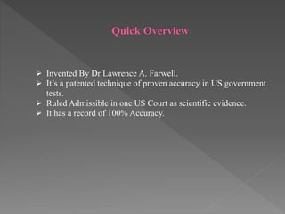 Quick Overview
 Invented By Dr Lawrence A. Farwell.
 It’s a patented technique of proven accuracy in US government
tests.
 Ruled Admissible in one US Court as scientific evidence.
 It has a record of 100% Accuracy.
 