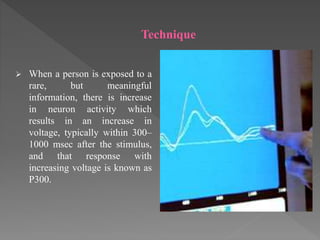 Technique
 When a person is exposed to a
rare, but meaningful
information, there is increase
in neuron activity which
results in an increase in
voltage, typically within 300–
1000 msec after the stimulus,
and that response with
increasing voltage is known as
P300.
 