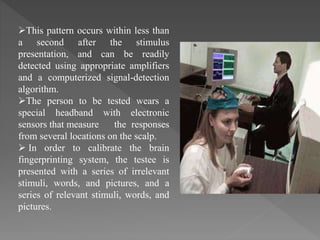 This pattern occurs within less than
a second after the stimulus
presentation, and can be readily
detected using appropriate amplifiers
and a computerized signal-detection
algorithm.
The person to be tested wears a
special headband with electronic
sensors that measure the responses
from several locations on the scalp.
 In order to calibrate the brain
fingerprinting system, the testee is
presented with a series of irrelevant
stimuli, words, and pictures, and a
series of relevant stimuli, words, and
pictures.
 