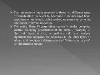  The test subject's brain response to these two different types
of stimuli allow the testor to determine if the measured brain
responses to test stimuli, called probes, are more similar to the
relevant or irrelevant responses.
 The entire Brain Fingerprinting system is under computer
control, including presentation of the stimuli, recording of
electrical brain activity, a mathematical data analysis
algorithm that compares the responses to the three types of
stimuli and produces a determination of "information absent"
or "information present.
 