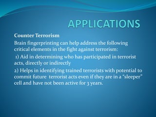 Counter Terrorism
Brain fingerprinting can help address the following
critical elements in the fight against terrorism:
1) Aid in determining who has participated in terrorist
acts, directly or indirectly
2) Helps in identifying trained terrorists with potential to
commit future terrorist acts even if they are in a “sleeper”
cell and have not been active for 3 years.
 