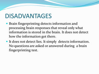 DISADVANTAGES
 Brain fingerprinting detects information and
processing brain responses that reveal only what
information is stored in the brain. It does not detect
how the information got there.
 It does not detect lies. It simply detects information.
No questions are asked or answered during a brain
fingerprinting test.
 