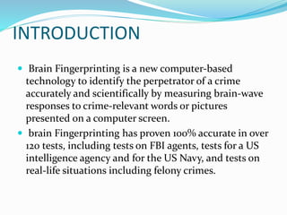 INTRODUCTION
 Brain Fingerprinting is a new computer-based
technology to identify the perpetrator of a crime
accurately and scientifically by measuring brain-wave
responses to crime-relevant words or pictures
presented on a computer screen.
 brain Fingerprinting has proven 100% accurate in over
120 tests, including tests on FBI agents, tests for a US
intelligence agency and for the US Navy, and tests on
real-life situations including felony crimes.
 