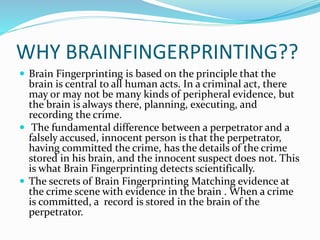 WHY BRAINFINGERPRINTING??
 Brain Fingerprinting is based on the principle that the
brain is central to all human acts. In a criminal act, there
may or may not be many kinds of peripheral evidence, but
the brain is always there, planning, executing, and
recording the crime.
 The fundamental difference between a perpetrator and a
falsely accused, innocent person is that the perpetrator,
having committed the crime, has the details of the crime
stored in his brain, and the innocent suspect does not. This
is what Brain Fingerprinting detects scientifically.
 The secrets of Brain Fingerprinting Matching evidence at
the crime scene with evidence in the brain . When a crime
is committed, a record is stored in the brain of the
perpetrator.
 
