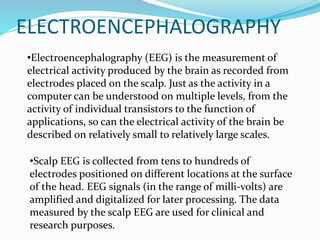 •Electroencephalography (EEG) is the measurement of
electrical activity produced by the brain as recorded from
electrodes placed on the scalp. Just as the activity in a
computer can be understood on multiple levels, from the
activity of individual transistors to the function of
applications, so can the electrical activity of the brain be
described on relatively small to relatively large scales.
ELECTROENCEPHALOGRAPHY
•Scalp EEG is collected from tens to hundreds of
electrodes positioned on different locations at the surface
of the head. EEG signals (in the range of milli-volts) are
amplified and digitalized for later processing. The data
measured by the scalp EEG are used for clinical and
research purposes.
 