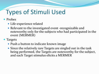 Types of Stimuli Used
 Probes
 Life-experience related
 Relevant to the investigated event -recognizable and
noteworthy only for the subjects who had participated in the
event (MERMER)
 Targets
 Push a button to indicate known image
 Since the relatively rare Targets are singled out in the task
being performed, the Targets are noteworthy for the subject,
and each Target stimulus elicits a MERMER
 
