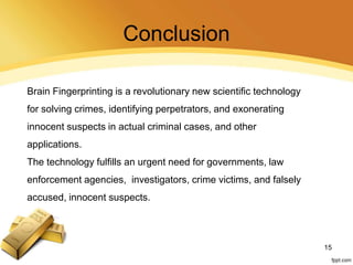 Conclusion
Brain Fingerprinting is a revolutionary new scientific technology
for solving crimes, identifying perpetrators, and exonerating
innocent suspects in actual criminal cases, and other
applications.
The technology fulfills an urgent need for governments, law
enforcement agencies, investigators, crime victims, and falsely
accused, innocent suspects.
15
 