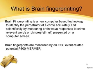 What is Brain fingerprinting?
Brain Fingerprinting is a new computer based technology
to identify the perpetrator of a crime accurately and
scientifically by measuring brain wave responses to crime
relevant words or pictures(stimuli) presented on a
computer screen.
Brain fingerprints are measured by an EEG event-related
potential,P300-MERMER
5
 