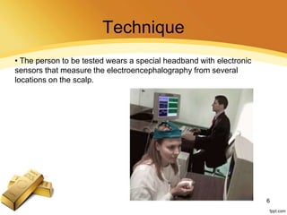 Technique
• The person to be tested wears a special headband with electronic
sensors that measure the electroencephalography from several
locations on the scalp.
6
 