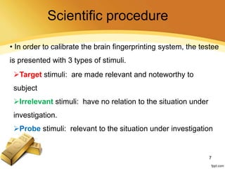 • In order to calibrate the brain fingerprinting system, the testee
is presented with 3 types of stimuli.
Target stimuli: are made relevant and noteworthy to
subject
Irrelevant stimuli: have no relation to the situation under
investigation.
Probe stimuli: relevant to the situation under investigation
7
Scientific procedure
 