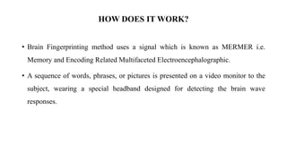 HOW DOES IT WORK?
• Brain Fingerprinting method uses a signal which is known as MERMER i.e.
Memory and Encoding Related Multifaceted Electroencephalographic.
• A sequence of words, phrases, or pictures is presented on a video monitor to the
subject, wearing a special headband designed for detecting the brain wave
responses.
 