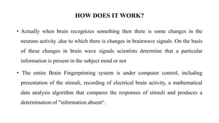 • Actually when brain recognizes something then there is some changes in the
neurons activity ,due to which there is changes in brainwave signals .On the basis
of these changes in brain wave signals scientists determine that a particular
information is present in the subject mind or not
• The entire Brain Fingerprinting system is under computer control, including
presentation of the stimuli, recording of electrical brain activity, a mathematical
data analysis algorithm that compares the responses of stimuli and produces a
determination of "information absent“.
HOW DOES IT WORK?
 