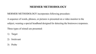 MERMER METHODOLOGY
MERMER METHODOLOGY incorporates following procedure:
A sequence of words, phrases, or pictures is presented on a video monitor to the
subject, wearing a special headband designed for detecting the brainwave responses.
Three types of stimuli are presented:
1) Target
2) Irrelevant
3) Probe
 