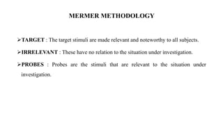 TARGET : The target stimuli are made relevant and noteworthy to all subjects.
IRRELEVANT : These have no relation to the situation under investigation.
PROBES : Probes are the stimuli that are relevant to the situation under
investigation.
MERMER METHODOLOGY
 