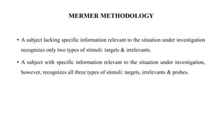 • A subject lacking specific information relevant to the situation under investigation
recognizes only two types of stimuli: targets & irrelevants.
• A subject with specific information relevant to the situation under investigation,
however, recognizes all three types of stimuli: targets, irrelevants & probes.
MERMER METHODOLOGY
 