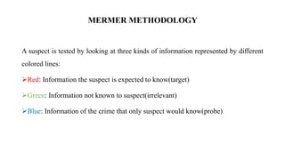 A suspect is tested by looking at three kinds of information represented by different
colored lines:
Red: Information the suspect is expected to know(target)
Green: Information not known to suspect(irrelevant)
Blue: Information of the crime that only suspect would know(probe)
MERMER METHODOLOGY
 