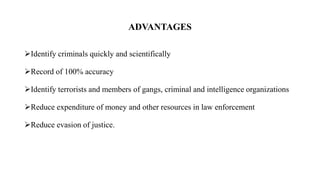 ADVANTAGES
Identify criminals quickly and scientifically
Record of 100% accuracy
Identify terrorists and members of gangs, criminal and intelligence organizations
Reduce expenditure of money and other resources in law enforcement
Reduce evasion of justice.
 