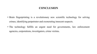 CONCLUSION
• Brain fingerprinting is a revolutionary new scientific technology for solving
crimes, identifying perpetrator and exonerating innocent suspects.
• The technology fulfills an urgent need for governments, law enforcement
agencies, corporations, investigators, crime victims.
 