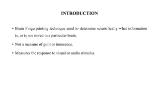 • Brain Fingerprinting technique used to determine scientifically what information
is, or is not stored in a particular brain.
• Not a measure of guilt or innocence.
• Measures the response to visual or audio stimulus
INTRODUCTION
 