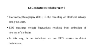 EEG (Electroencephalography )
• Electroencephalography (EEG) is the recording of electrical activity
along the scalp.
• EEG measures voltage fluctuations resulting from activation of
neurons of the brain.
• In this way, in our technique we use EEG sensors to detect
brainwaves.
 