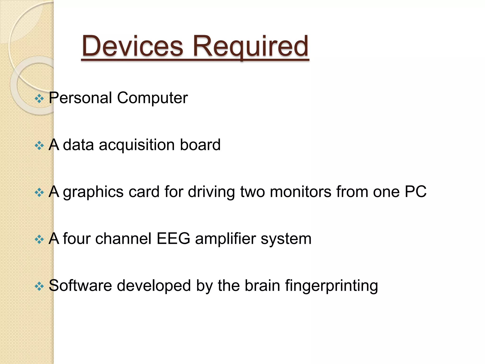 Devices Required
 Personal Computer
 A data acquisition board
 A graphics card for driving two monitors from one PC
 A four channel EEG amplifier system
 Software developed by the brain fingerprinting
 