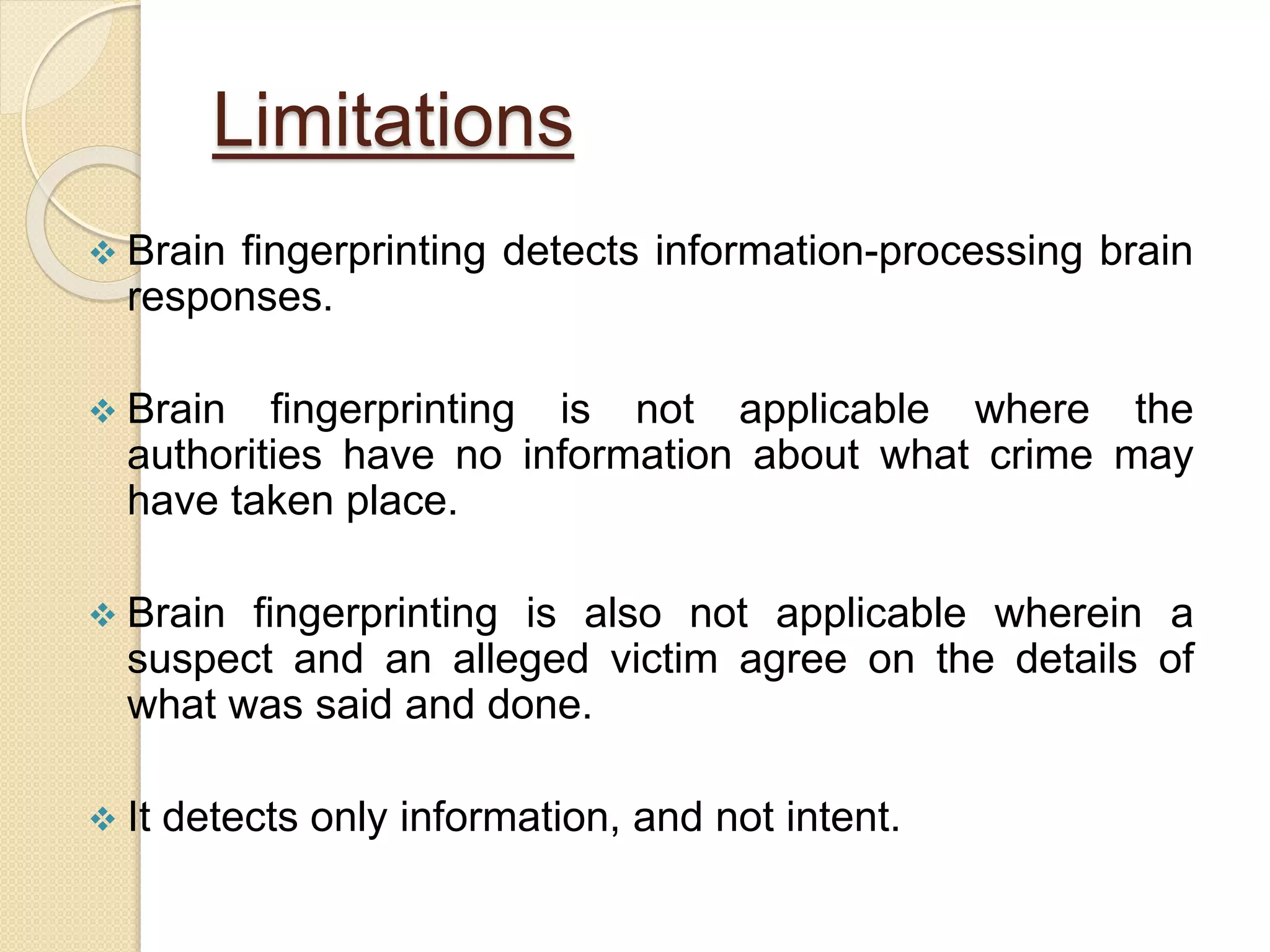 Limitations
 Brain fingerprinting detects information-processing brain
responses.
 Brain fingerprinting is not applicable where the
authorities have no information about what crime may
have taken place.
 Brain fingerprinting is also not applicable wherein a
suspect and an alleged victim agree on the details of
what was said and done.
 It detects only information, and not intent.
 