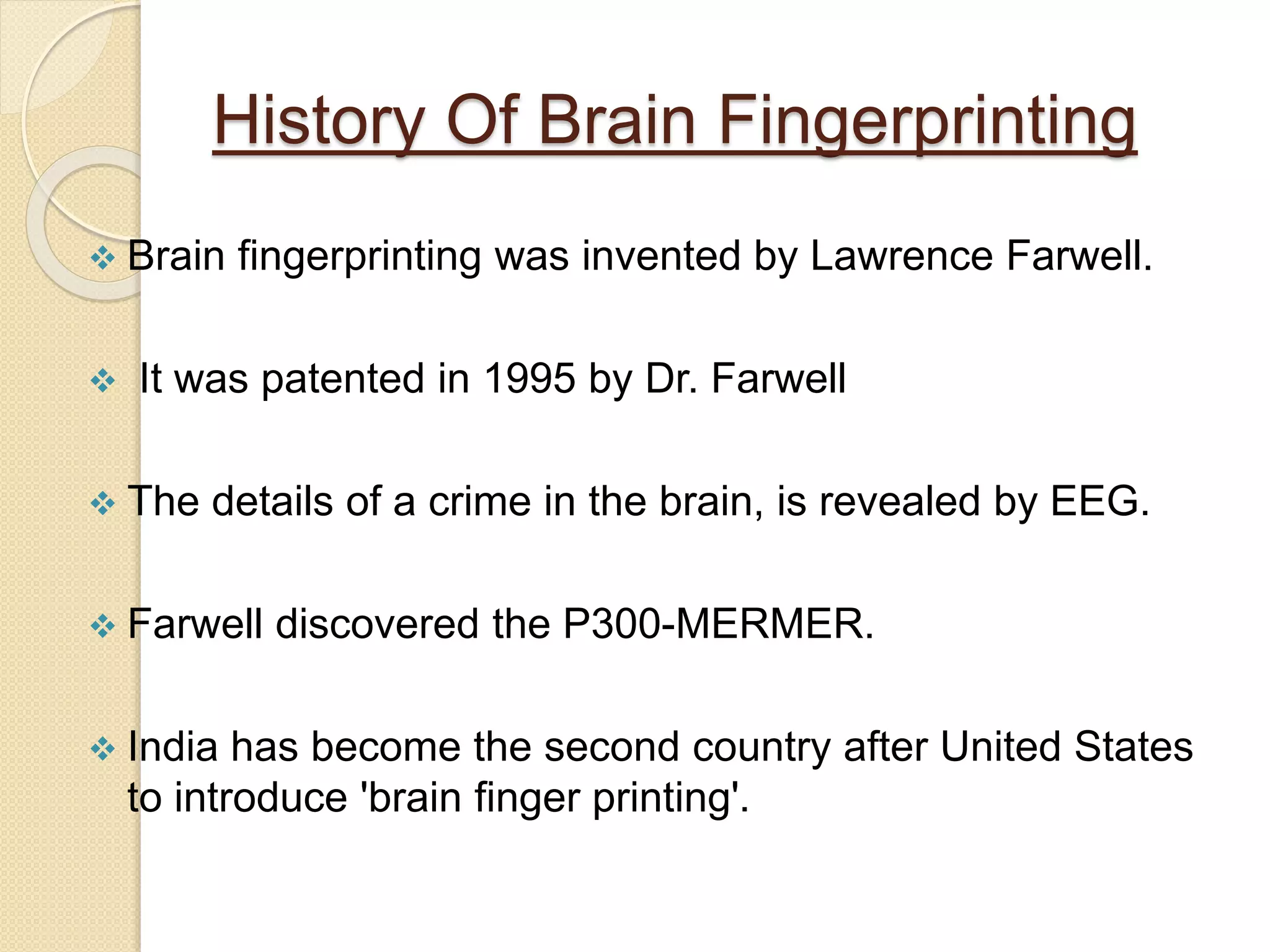 History Of Brain Fingerprinting
 Brain fingerprinting was invented by Lawrence Farwell.
 It was patented in 1995 by Dr. Farwell
 The details of a crime in the brain, is revealed by EEG.
 Farwell discovered the P300-MERMER.
 India has become the second country after United States
to introduce 'brain finger printing'.
 