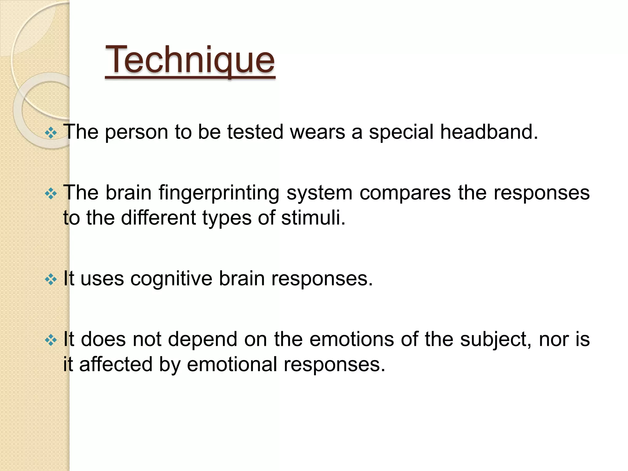 Technique
 The person to be tested wears a special headband.
 The brain fingerprinting system compares the responses
to the different types of stimuli.
 It uses cognitive brain responses.
 It does not depend on the emotions of the subject, nor is
it affected by emotional responses.
 