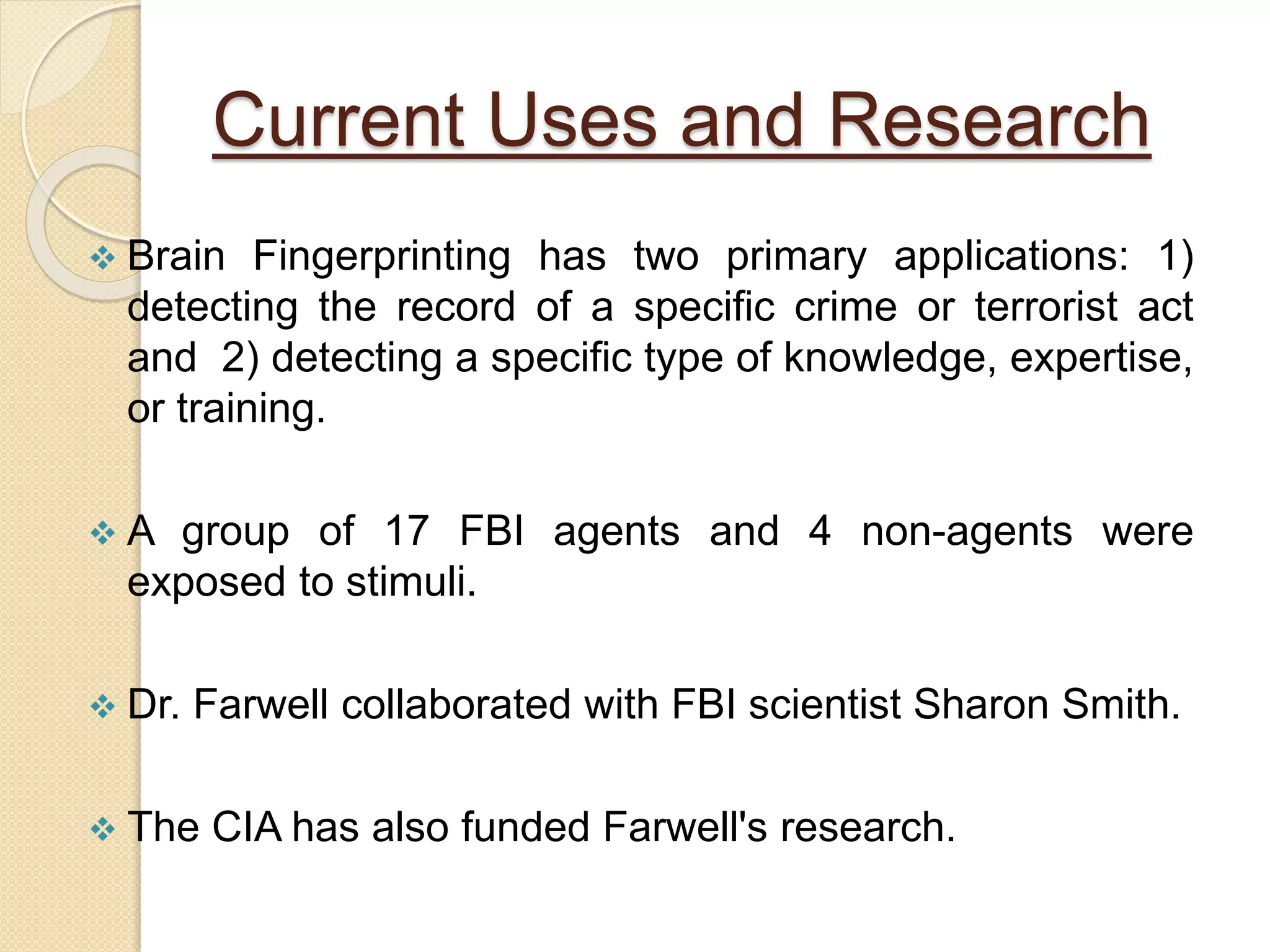 Current Uses and Research
 Brain Fingerprinting has two primary applications: 1)
detecting the record of a specific crime or terrorist act
and 2) detecting a specific type of knowledge, expertise,
or training.
 A group of 17 FBI agents and 4 non-agents were
exposed to stimuli.
 Dr. Farwell collaborated with FBI scientist Sharon Smith.
 The CIA has also funded Farwell's research.
 
